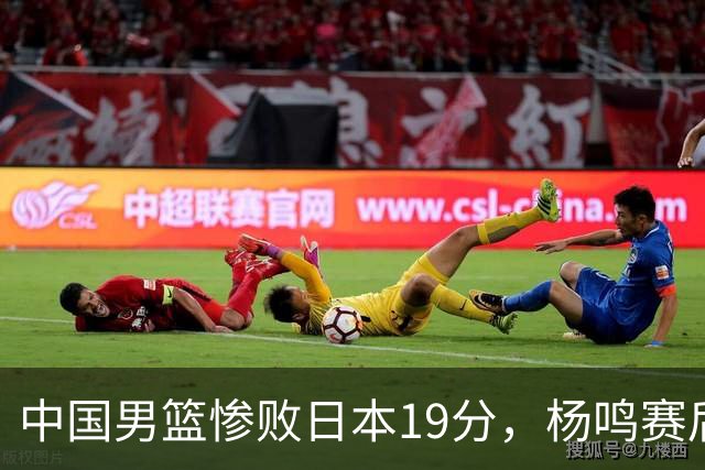 中国男篮惨败日本19分，杨鸣赛后那句话，比比分更刺耳：现在的男篮，一点骨气都没有了