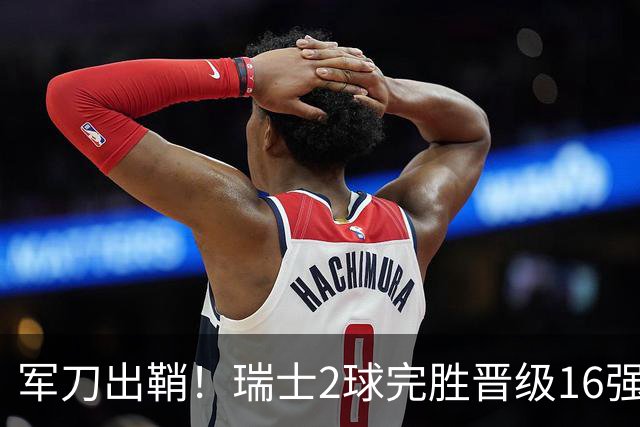 军刀出鞘！瑞士2球完胜晋级16强 时隔88年淘汰赛赢球