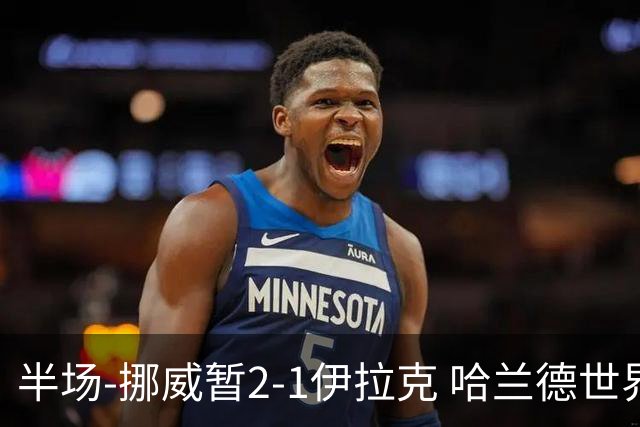 半场-挪威暂2-1伊拉克 哈兰德世界杯首秀梅开二度侯赛因破门
