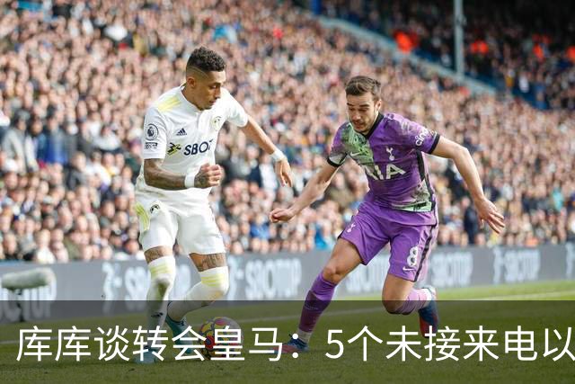 库库谈转会皇马：5个未接来电以为家里出事 经纪人居然让我考虑下